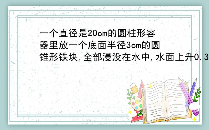 一个直径是20cm的圆柱形容器里放一个底面半径3cm的圆锥形铁块,全部浸没在水中,水面上升0.3cm 高是多少?