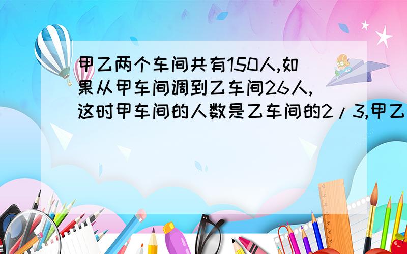 甲乙两个车间共有150人,如果从甲车间调到乙车间26人,这时甲车间的人数是乙车间的2/3,甲乙两车间原