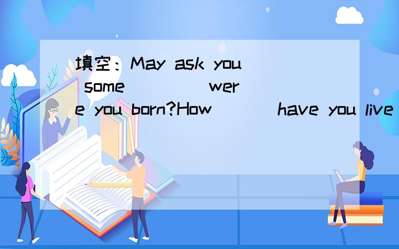 填空：May ask you some( ( ) were you born?How ( ) have you live