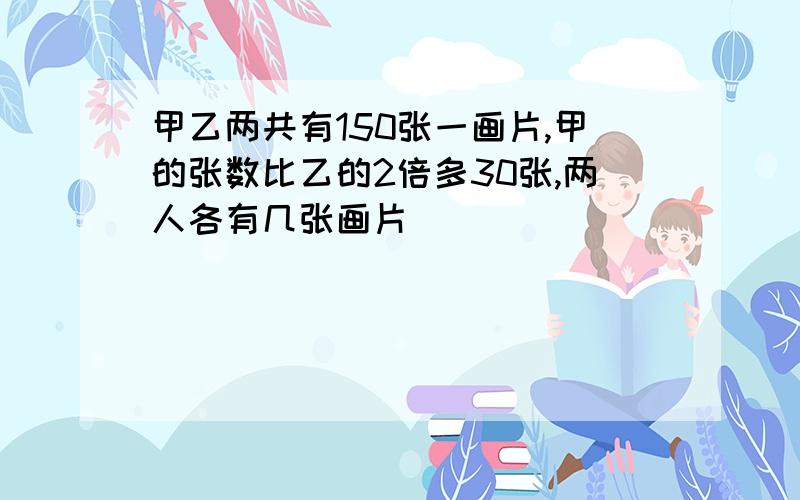 甲乙两共有150张一画片,甲的张数比乙的2倍多30张,两人各有几张画片