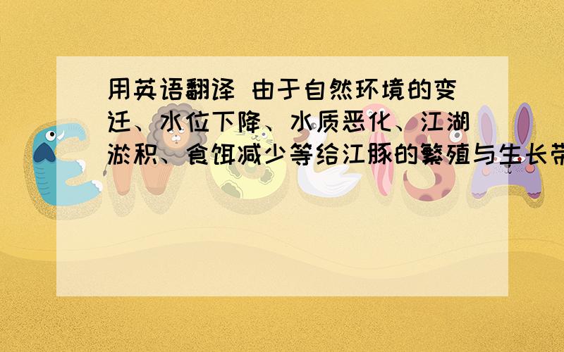 用英语翻译 由于自然环境的变迁、水位下降、水质恶化、江湖淤积、食饵减少等给江豚的繁殖与生长带来了威胁