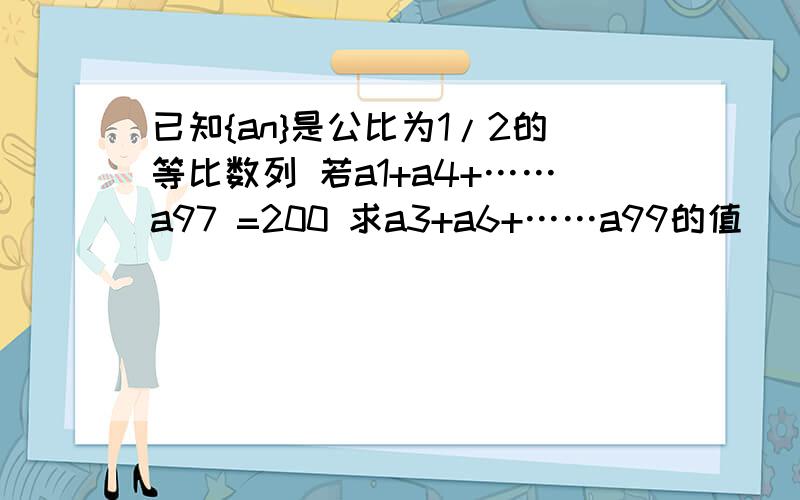 已知{an}是公比为1/2的等比数列 若a1+a4+……a97 =200 求a3+a6+……a99的值