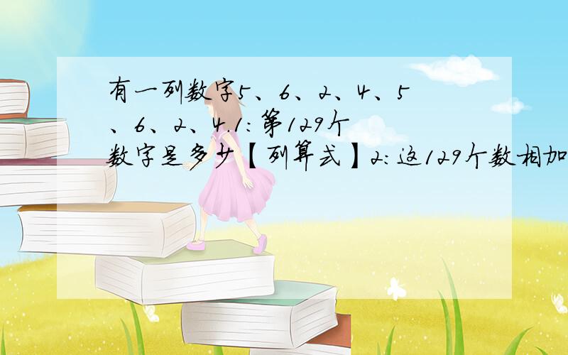 有一列数字5、6、2、4、5、6、2、4.1：第129个数字是多少【列算式】2：这129个数相加的和是多少?算式