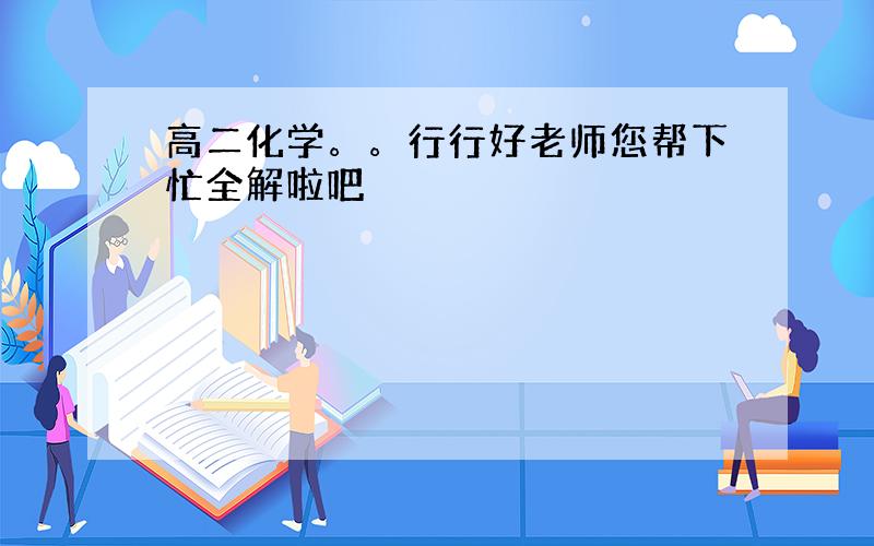 高二化学。。行行好老师您帮下忙全解啦吧