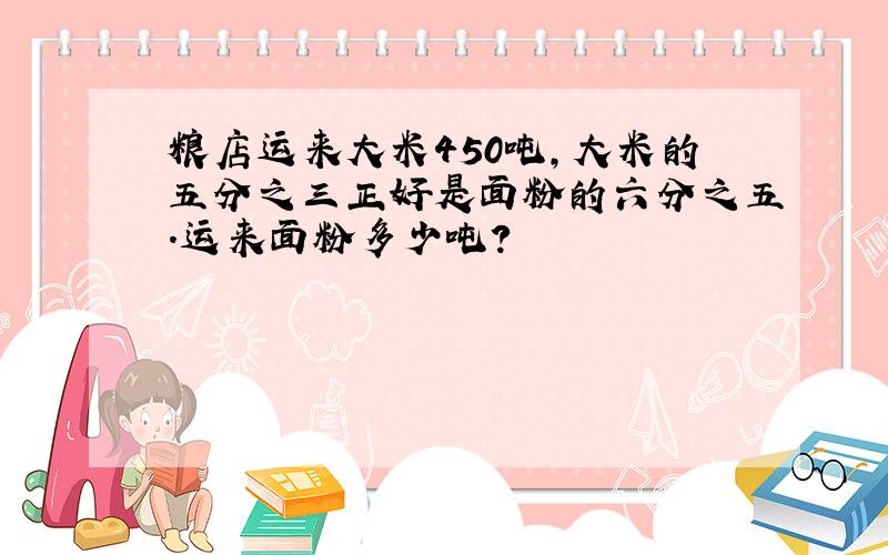 粮店运来大米450吨,大米的五分之三正好是面粉的六分之五.运来面粉多少吨?