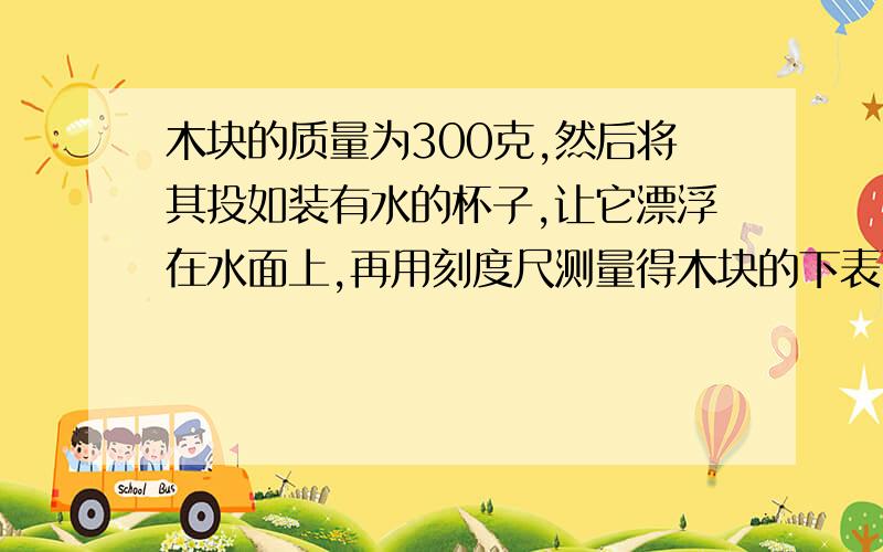 木块的质量为300克,然后将其投如装有水的杯子,让它漂浮在水面上,再用刻度尺测量得木块的下表面离水面有6厘米.求:(1)