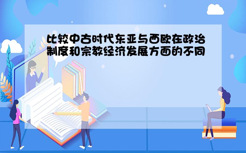 比较中古时代东亚与西欧在政治制度和宗教经济发展方面的不同