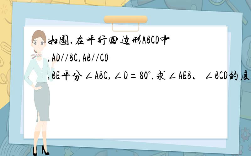 如图,在平行四边形ABCD中,AD//BC,AB//CD,BE平分∠ABC,∠D=80°.求∠AEB、∠BCD的度数