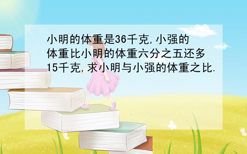 小明的体重是36千克,小强的体重比小明的体重六分之五还多15千克,求小明与小强的体重之比.