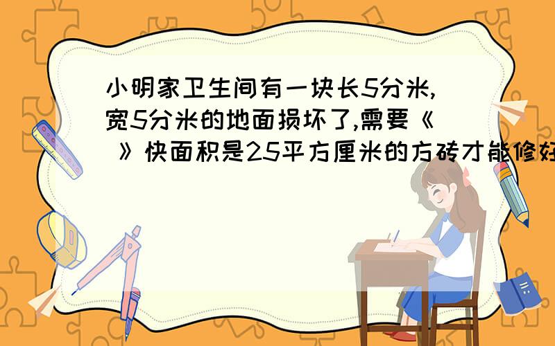 小明家卫生间有一块长5分米,宽5分米的地面损坏了,需要《 》快面积是25平方厘米的方砖才能修好.