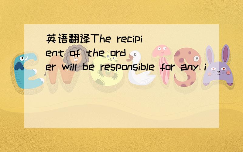 英语翻译The recipient of the order will be responsible for any i