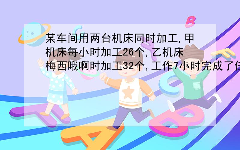 某车间用两台机床同时加工,甲机床每小时加工26个,乙机床梅西哦啊时加工32个,工作7小时完成了任务,这批零件共有几个