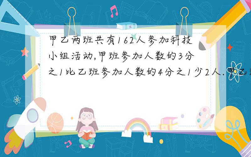 甲乙两班共有162人参加科技小组活动,甲班参加人数的3分之1比乙班参加人数的4分之1少2人.甲乙班各