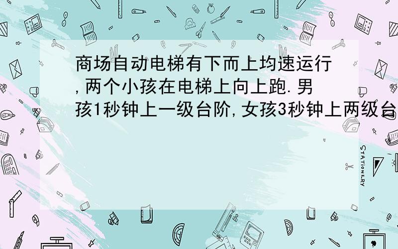 商场自动电梯有下而上均速运行,两个小孩在电梯上向上跑.男孩1秒钟上一级台阶,女孩3秒钟上两级台阶,男孩50秒到达楼上,女