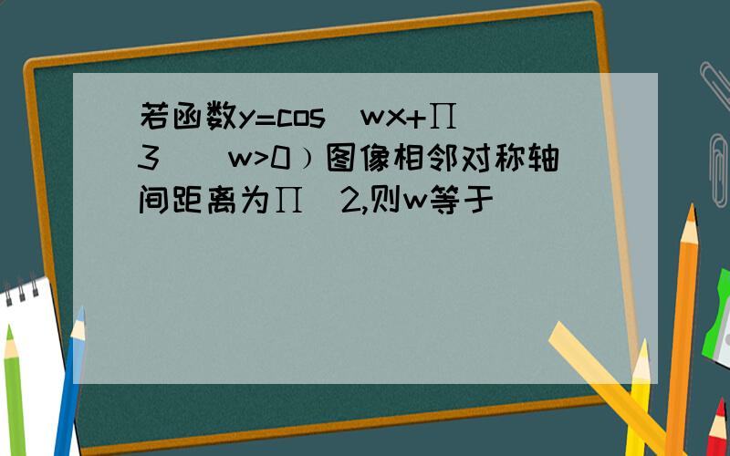 若函数y=cos(wx+∏／3)(w>0﹚图像相邻对称轴间距离为∏／2,则w等于