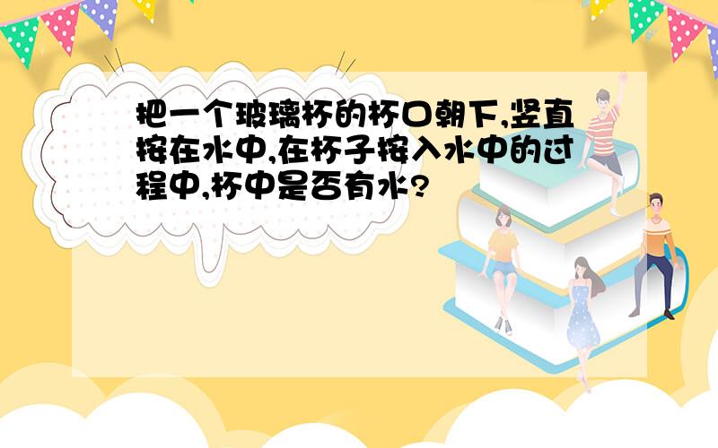 把一个玻璃杯的杯口朝下,竖直按在水中,在杯子按入水中的过程中,杯中是否有水?