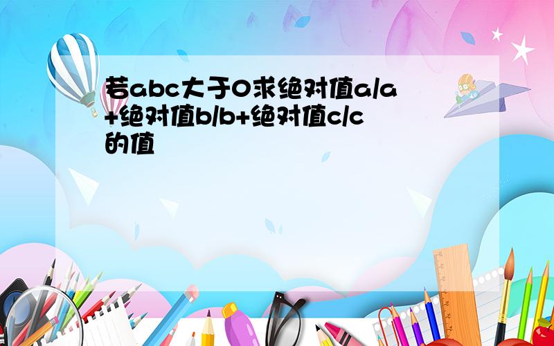 若abc大于0求绝对值a/a+绝对值b/b+绝对值c/c的值