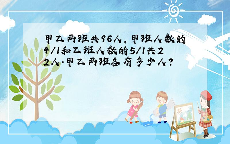 甲乙两班共96人,甲班人数的4/1和乙班人数的5/1共22人.甲乙两班各有多少人?