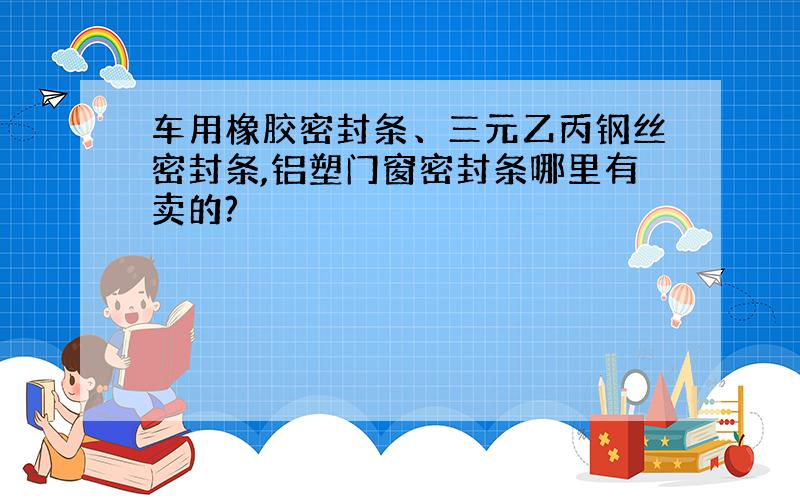 车用橡胶密封条、三元乙丙钢丝密封条,铝塑门窗密封条哪里有卖的?