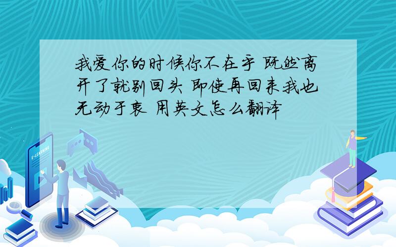 我爱你的时候你不在乎 既然离开了就别回头 即使再回来我也无动于衷 用英文怎么翻译