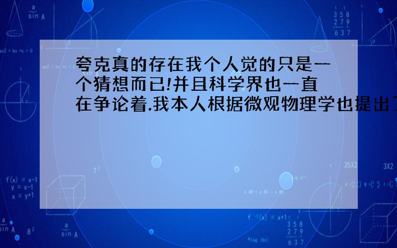 夸克真的存在我个人觉的只是一个猜想而已!并且科学界也一直在争论着.我本人根据微观物理学也提出了一个猜想!理论可以解释一些