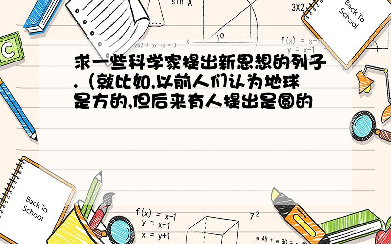 求一些科学家提出新思想的列子.（就比如,以前人们认为地球是方的,但后来有人提出是圆的