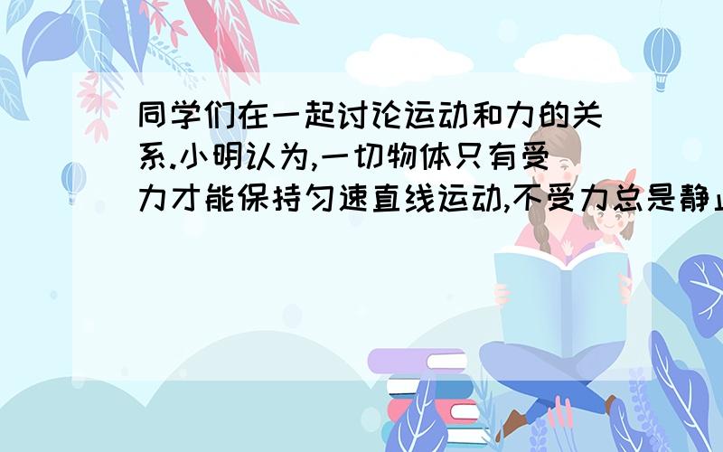 同学们在一起讨论运动和力的关系.小明认为,一切物体只有受力才能保持匀速直线运动,不受力总是静止的；小华认为,一切物体只有