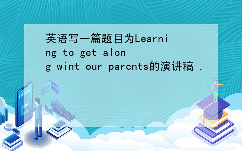 英语写一篇题目为Learning to get along wint our parents的演讲稿 .