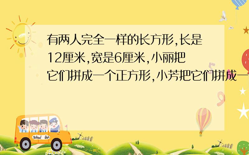 有两人完全一样的长方形,长是12厘米,宽是6厘米,小丽把它们拼成一个正方形,小芳把它们拼成一个长方形.