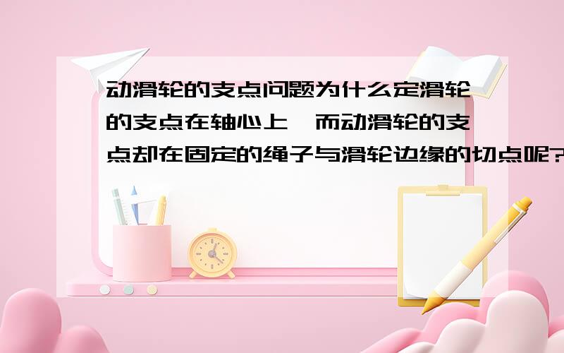 动滑轮的支点问题为什么定滑轮的支点在轴心上,而动滑轮的支点却在固定的绳子与滑轮边缘的切点呢?当把动滑轮倒过来的时候,用手