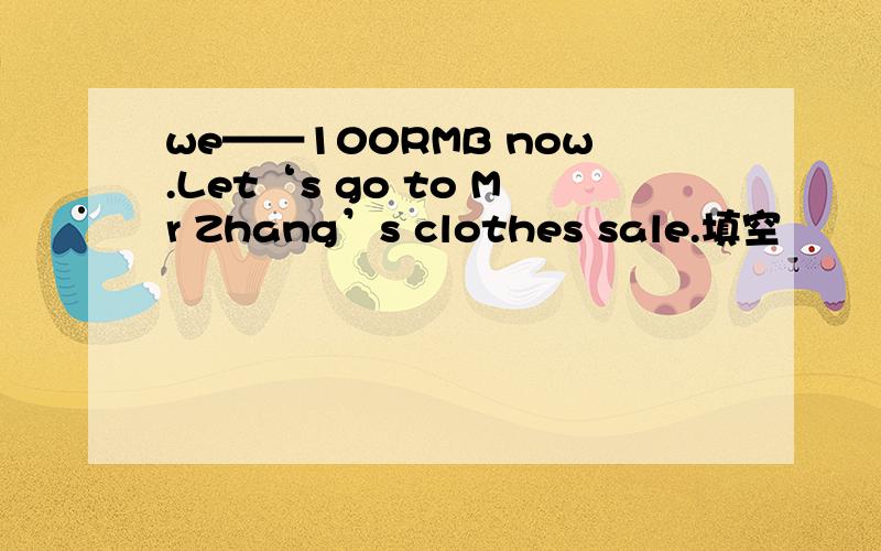 we——100RMB now.Let‘s go to Mr Zhang’s clothes sale.填空