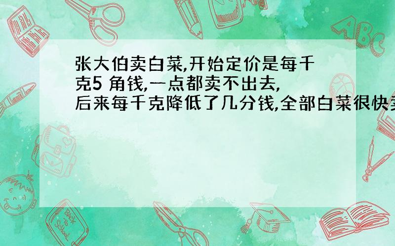 张大伯卖白菜,开始定价是每千克5 角钱,一点都卖不出去,后来每千克降低了几分钱,全部白菜很快卖了出去