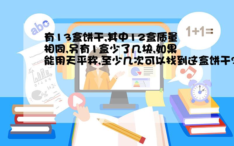 有13盒饼干,其中12盒质量相同,另有1盒少了几块,如果能用天平称,至少几次可以找到这盒饼干?