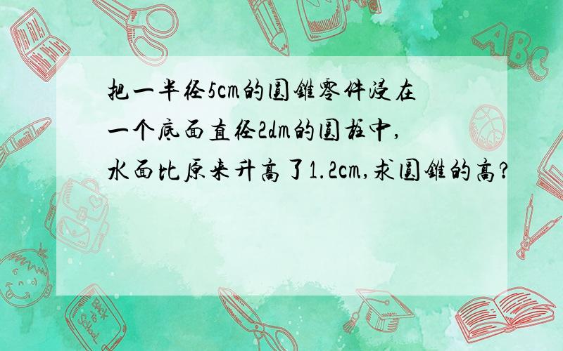 把一半径5cm的圆锥零件浸在一个底面直径2dm的圆柱中,水面比原来升高了1.2cm,求圆锥的高?