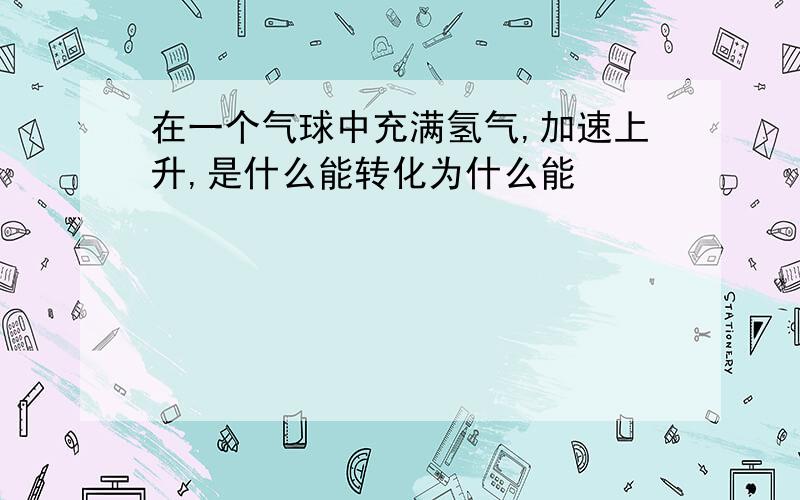 在一个气球中充满氢气,加速上升,是什么能转化为什么能