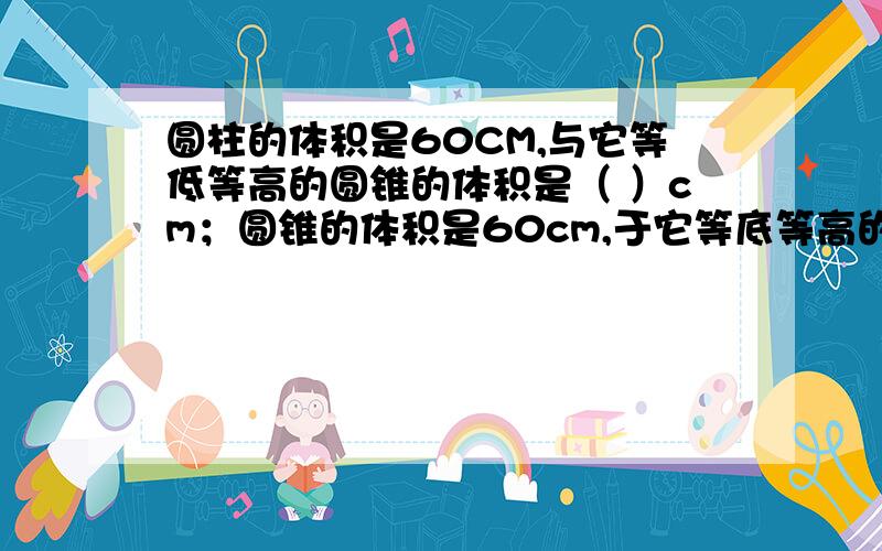 圆柱的体积是60CM,与它等低等高的圆锥的体积是（ ）cm；圆锥的体积是60cm,于它等底等高的圆柱体积是（