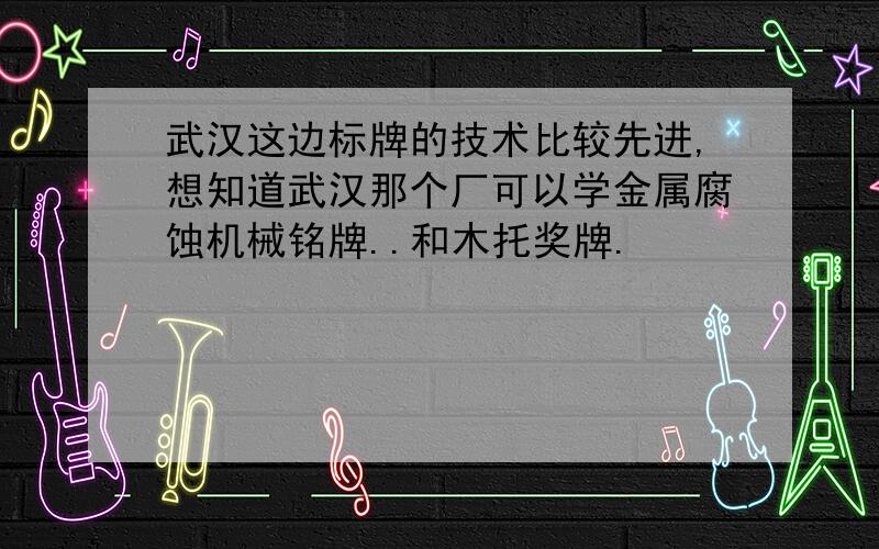 武汉这边标牌的技术比较先进,想知道武汉那个厂可以学金属腐蚀机械铭牌..和木托奖牌.