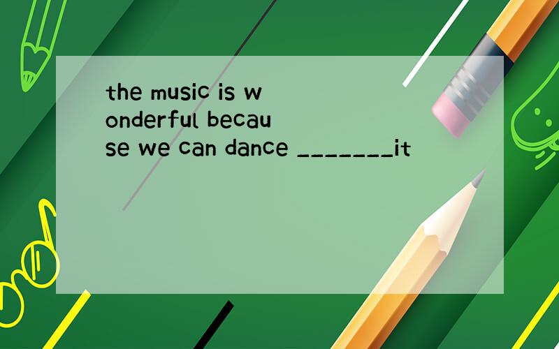 the music is wonderful because we can dance _______it