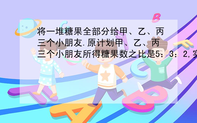 将一堆糖果全部分给甲、乙、丙三个小朋友.原计划甲、乙、丙三个小朋友所得糖果数之比是5：3：2,实际上,甲、乙、丙三个小朋