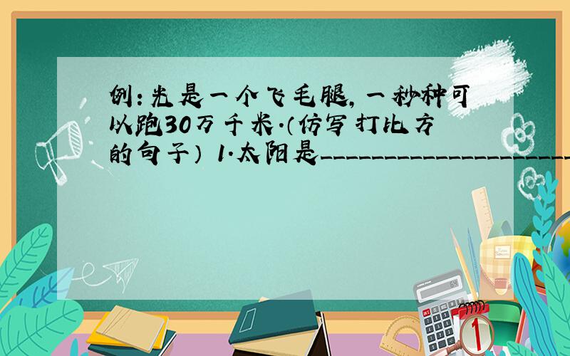 例：光是一个飞毛腿,一秒种可以跑30万千米.（仿写打比方的句子） 1.太阳是_____________________.