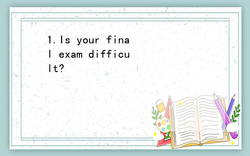 1.Is your final exam difficult?