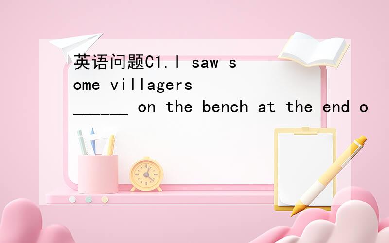 英语问题C1.I saw some villagers ______ on the bench at the end o