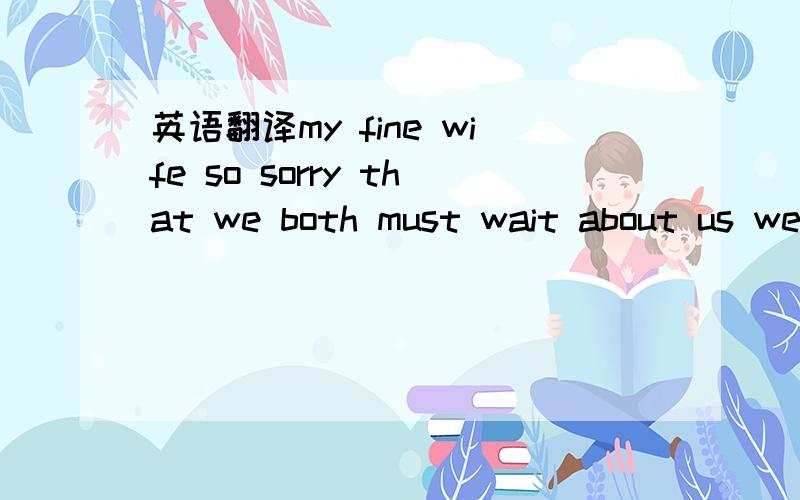 英语翻译my fine wife so sorry that we both must wait about us we