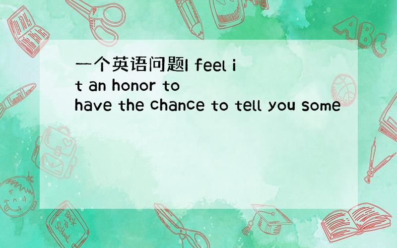 一个英语问题I feel it an honor to have the chance to tell you some