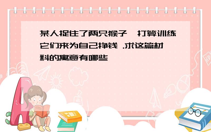 某人捉住了两只猴子,打算训练它们来为自己挣钱 .求这篇材料的寓意有哪些