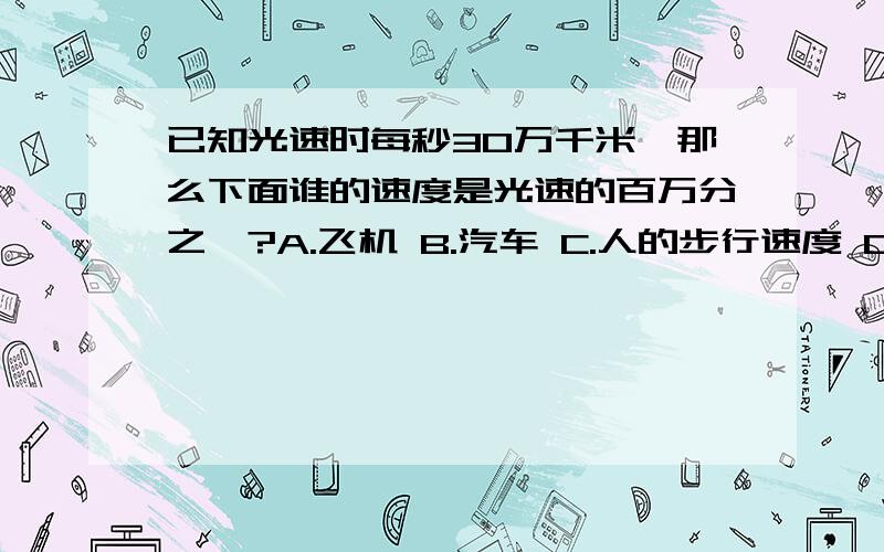 已知光速时每秒30万千米,那么下面谁的速度是光速的百万分之一?A.飞机 B.汽车 C.人的步行速度 D.蜗牛