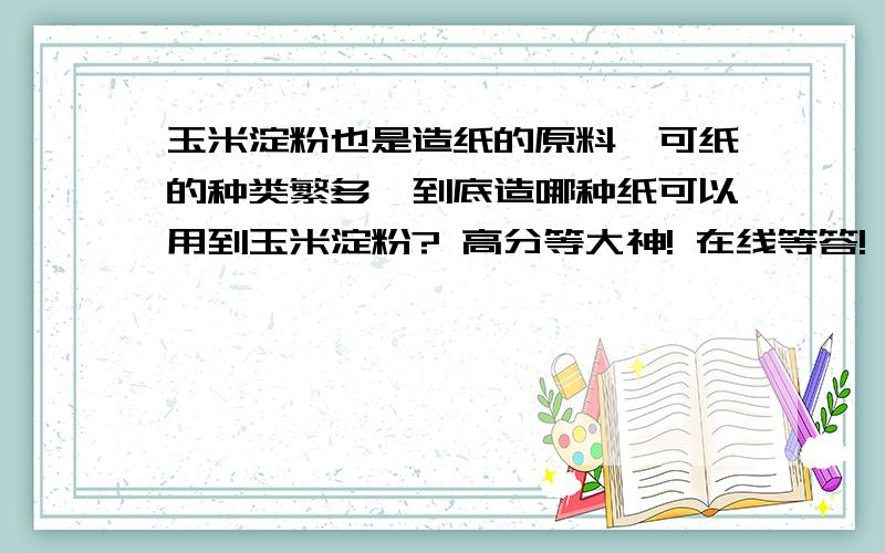 玉米淀粉也是造纸的原料,可纸的种类繁多,到底造哪种纸可以用到玉米淀粉? 高分等大神! 在线等答!