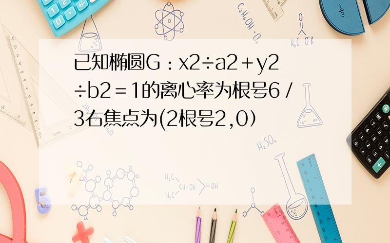 已知椭圆G：x2÷a2＋y2÷b2＝1的离心率为根号6／3右焦点为(2根号2,0）