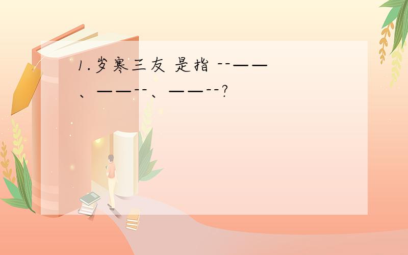 1.岁寒三友 是指 --——、——--、——--?