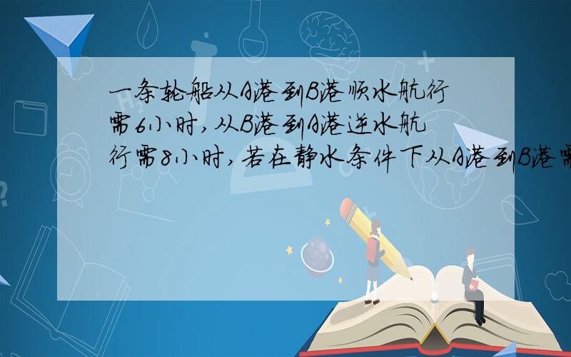 一条轮船从A港到B港顺水航行需6小时,从B港到A港逆水航行需8小时,若在静水条件下从A港到B港需几小时